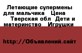 Летающие супермены для мальчика › Цена ­ 600 - Тверская обл. Дети и материнство » Игрушки   